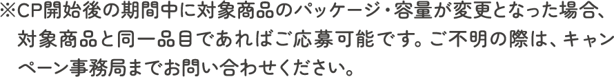 ※CP開始後の期間中に対象商品のパッケージ・容量が変更となった場合、対象商品と同一品目であればご応募可能です。ご不明の際は、キャンペーン事務局までお問い合わせください。