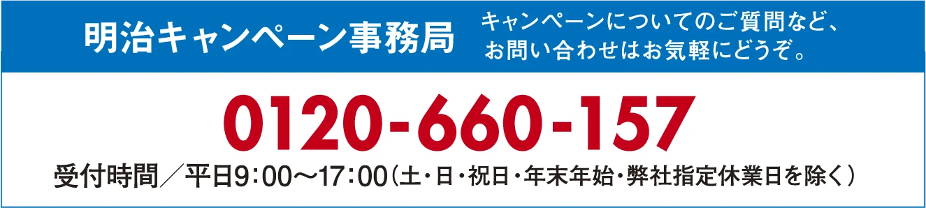 明治キャンペーン事務局 キャンペーンについてのご質問など、お問い合わせはお気軽にどうぞ。 0120-660-157 受付時間／平日9:00～17:00（土・日・祝日・年末年始・弊社指定休業日を除く）