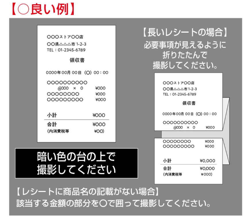 良い例：暗い色の台の上で撮影してください 【長いレシートの場合】必要事項が見えるように折りたたんで撮影してください。 【レシートに商品名の記載がない場合】該当する金額の部分を⚪︎で囲って撮影してください。