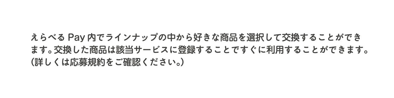 えらべるPay内でラインナップの中から好きな商品を選択して交換することができます。交換した商品は該当サービスに登録することですぐに利用することができます。（詳しくは応募規約をご確認ください。）