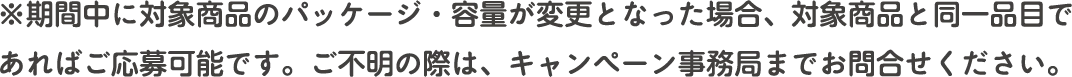 ※期間中に対象商品のパッケージ・容量が変更となった場合、対象商品と同一品目であればご応募可能です。ご不明の際は、キャンペーン事務局までお問合せください。