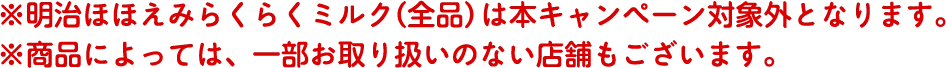 ※明治ほほえみらくらくミルク（全品）は本キャンペーン対象外となります。 ※商品によっては、一部お取り扱いのない店舗もございます。