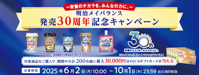 ～栄養のチカラを、みんなの力に。～明治メイバランス発売30周年記念キャンペーン ※商品画像は対象商品の一例です。 栄養のチカラを、みんなの力に。※1995年10月「明治メイバランス」ブランド発売 対象商品をご購入で、期間中合計200名様に最大30,000円分のJCBギフトカードが 応募期間 2025年6月2日(月)10:00～10月1日(水)23:59 当日消印有効