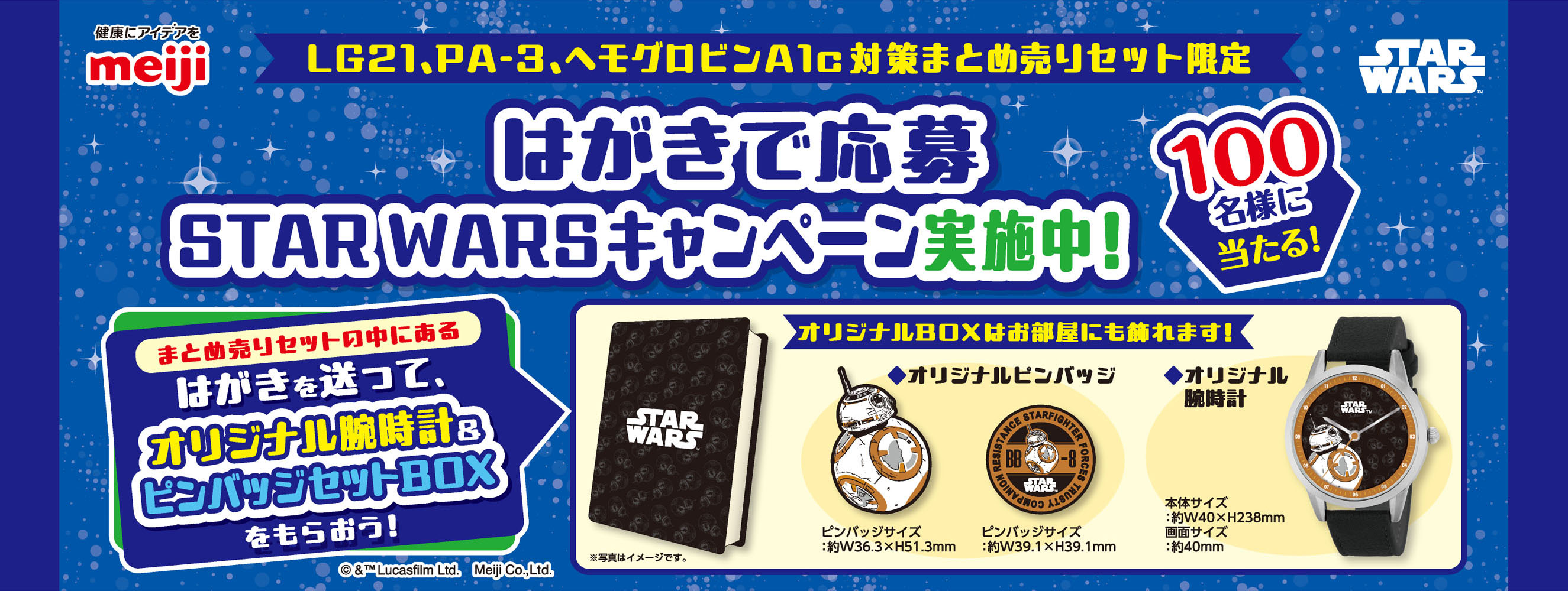健康にアイデアをmeiji STAR WARS LG21、PA-3、ヘモグロビンA1c対策まとめ売りセット限定 はがきで応募STAR WARSキャンペーン実施中！ 100名様に当たる！ まとめ売りセットの中にあるはがきを送って、オリジナル腕時計＆ピンバッジセットBOXをもらおう！ オリジナルBOXはお部屋にも飾れます！ ※写真はイメージです。 ◆オリジナルピンバッジ ピンバッジサイズ：約W36.3×H51.3mm ピンバッジサイズ：約W39.1×H39.1mm ◆オリジナル腕時計 本体サイズ：約40×H238mm 画面サイズ：約40mm ©&™Lucasfilm Ltd. Meiji Co.,