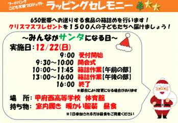イラスト：650世帯へお送りする食品の箱詰めを行います！クリスマスプレゼントを1500人の子どもたちへ届けましょう！～みんながサンタになる日～実施日：12/22(日) 9:00受付開始 9:30～10:00開会式 10:00～11:45箱詰作業(午前の部) 13:00~16:00箱詰作業(午後の部) 16:00終了 ※都合により変更になる場合があります 場所：甲府西高等学校 体育館 持ち物：室内履き　暖かい服装　昼食 ※1日参加される方は昼食をご用意ください