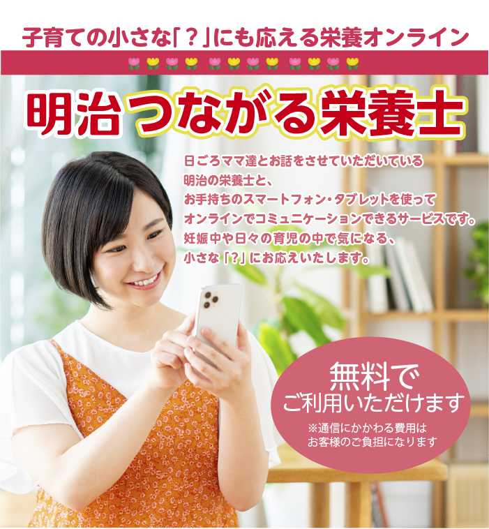 写真：明治つながる栄養士のポスター。子育ての小さな「？」にも応える栄養オンライン　日ごろママ達とお話させていただいている明治の栄養士と、お手持ちのスマートフォン・タブレットを使ってオンラインでコミュニケーションできるサービスです。妊娠中や日々の育児の中で気になる、小さな「？」にお応えいたします。無料でご利用いただけます　※通信にかかる費用はお客様の負担になります。