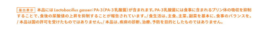 届出表示 本品にはLactobacillus gasseri PA-3（PA-3乳酸菌）が含まれます。PA-3乳酸菌には食事に含まれるプリン体の吸収を抑制することで、食後の尿酸値の上昇を抑制することが報告されています。/食生活は、主食、主菜、副菜を基本に、食事のバランスを。/本品は国の許可を受けたものではありません。/本品は、疾病の診断、治療、予防を目的としたものではありません。