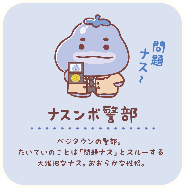 ナスンボ警部：ベジタウンの警部。たいていのことは「問題ナス」とスルーする大雑把なナス。おおらかな性格。