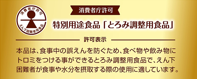 消費者庁許可特別用途食品「とろみ調整用食品」許可表示本品は、食事中の誤えんを防ぐため、食べ物や飲み物にトロミをつける事ができるとろみ調整用食品で、えん下困難者が食事や水分を摂取する際の使用に適しています。