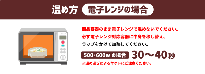 温め方「電子レンジの場合」商品容器のまま電子レンジで温めないでください。必ず電子レンジ対応容器に中身を移し替え、ラップをかけて加熱してください。500・600wの場合 30～40秒 ※温め過ぎによるヤケドにご注意ください。