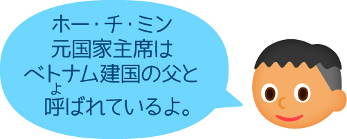 「ホー・チ・ミン元国家主席はベトナム建国の父と呼ばれているよ。」