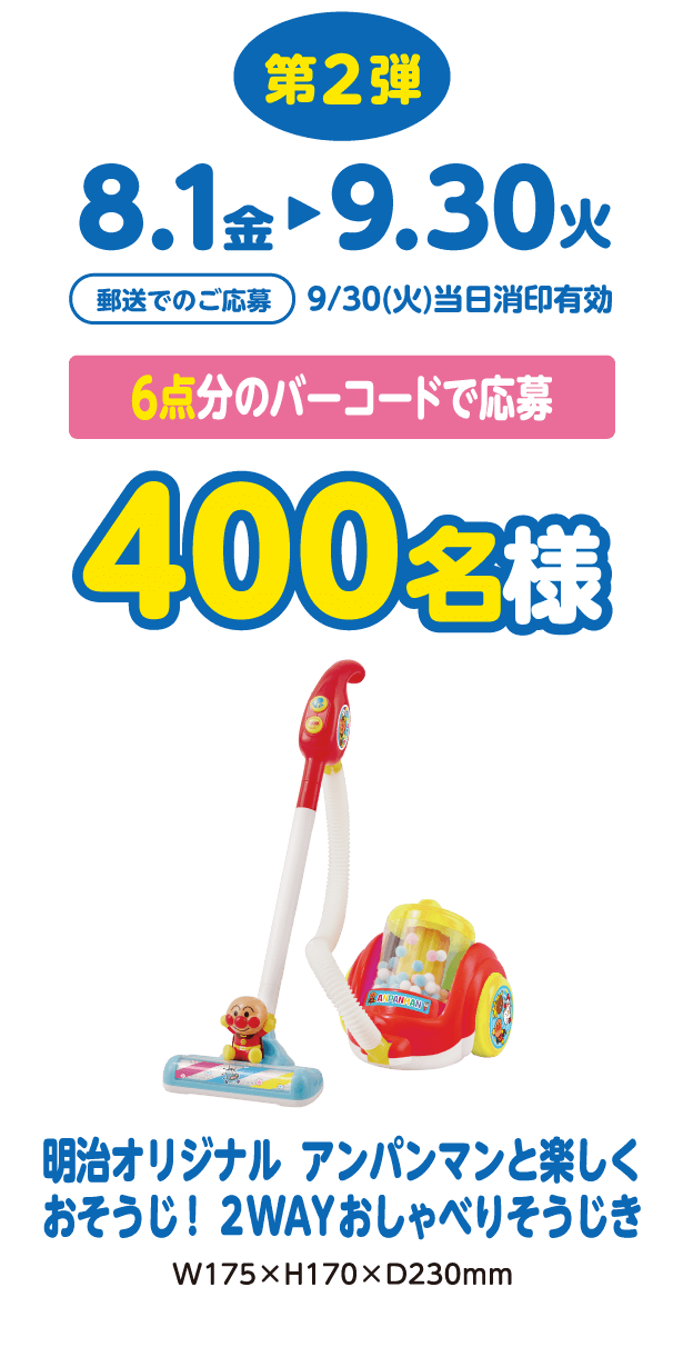 第2弾 8/1(金)-9/30(火) 郵送でのご応募 9/30(火)当日消印有効 6点分のバーコードで応募 400名様 明治オリジナル アンパンマンと楽しくおそうじ！2WAYおしゃべりそうじき