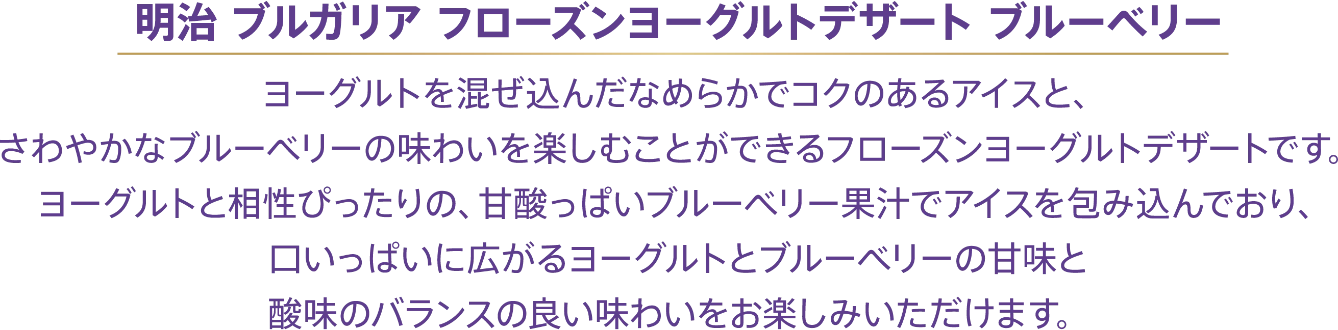 〈明治 ブルガリア フローズンヨーグルトデザート ブルーベリー〉ヨーグルトを混ぜ込んだなめらかでコクのあるアイスと、さわやかなブルーベリーの味わいを楽しむことができるフローズンヨーグルトデザートです。ヨーグルトと相性ぴったりの、甘酸っぱいブルーベリー果汁でアイスを包み込んでおり、口いっぱいに広がるヨーグルトとブルーベリーの甘味と酸味のバランスの良い味わいをお楽しみいただけます。