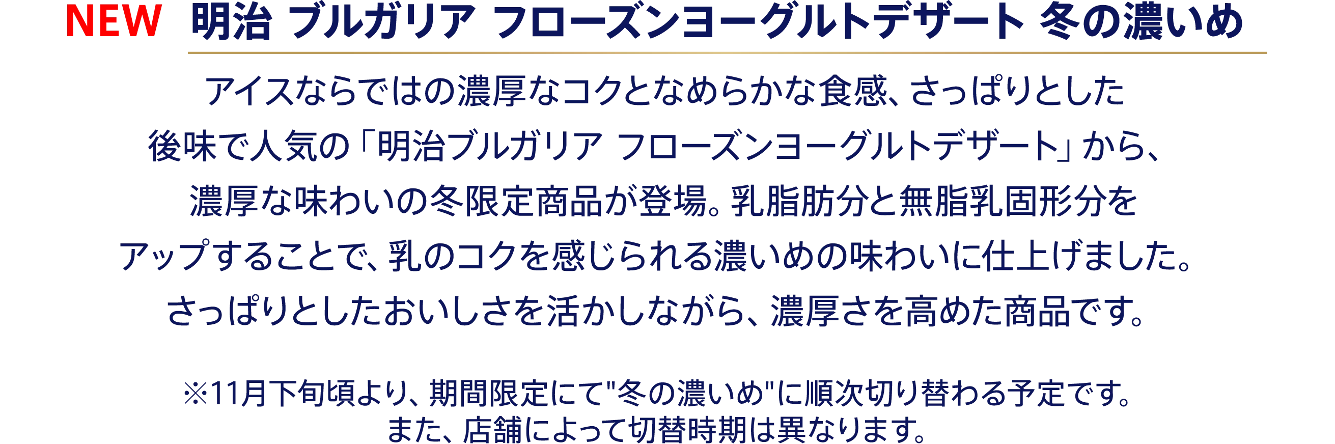 〈NEW 明治 ブルガリア フローズンヨーグルトデザート 冬の濃いめ〉アイスならではの濃厚なコクとなめらかな食感、さっぱりとした後味で人気の「明治ブルガリア フローズンヨーグルトデザート」から、濃厚な味わいの冬限定商品が登場。乳脂肪分と無脂乳固形分をアップすることで、乳のコクを感じられる濃いめの味わいに仕上げました。さっぱりとしたおいしさを活かしながら、濃厚さを高めた商品です。 ※11月下旬頃より、期間限定にて“冬の濃いめ”に順次切り替わる予定です。また、店舗によって切替時期は異なります。