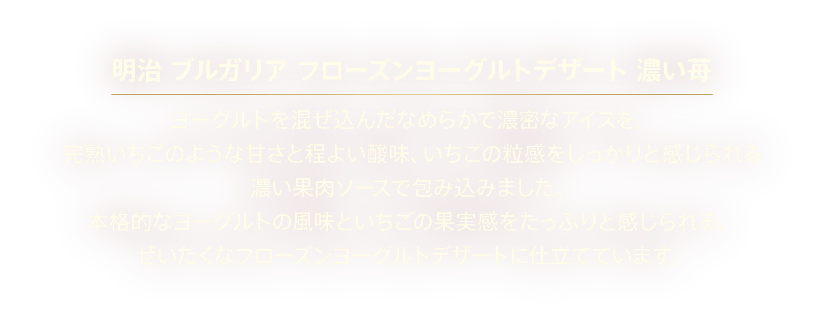 〈明治 ブルガリア フローズンヨーグルトデザート 濃い苺〉ヨーグルトを混ぜ込んだなめらかで濃密なアイスを、完熟いちごのような甘さと程よい酸味、いちごの粒感をしっかりと感じられる濃い果肉ソースで包み込みました。本格的なヨーグルトの風味といちごの果実感をたっぷりと感じられる、ぜいたくなフローズンヨーグルトデザートに仕立てています。