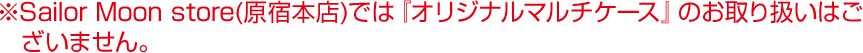 ※Sailor Moon store(原宿本店)では『オリジナルマルチケース』のお取り扱いはございません。