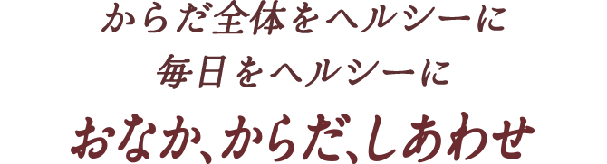 からだ全体をヘルシーに 毎日をヘルシーに おなか、からだ、しあわせ