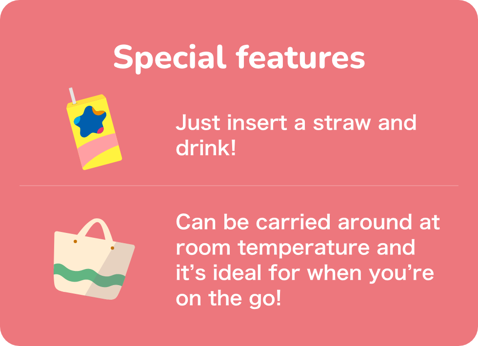 Special features Just insert a straw and drink! Can be carried around at room temperature and it’s ideal for when you’re on the go!