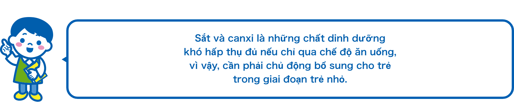 Sắt và canxi là những chất dinh dưỡng khó hấp thụ đủ nếu chỉ qua chế độ ăn uống, vì vậy, cần phải chủ động bổ sung cho trẻ trong giai đoạn trẻ nhỏ.