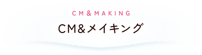 CM＆MAKING： CM＆メイキング