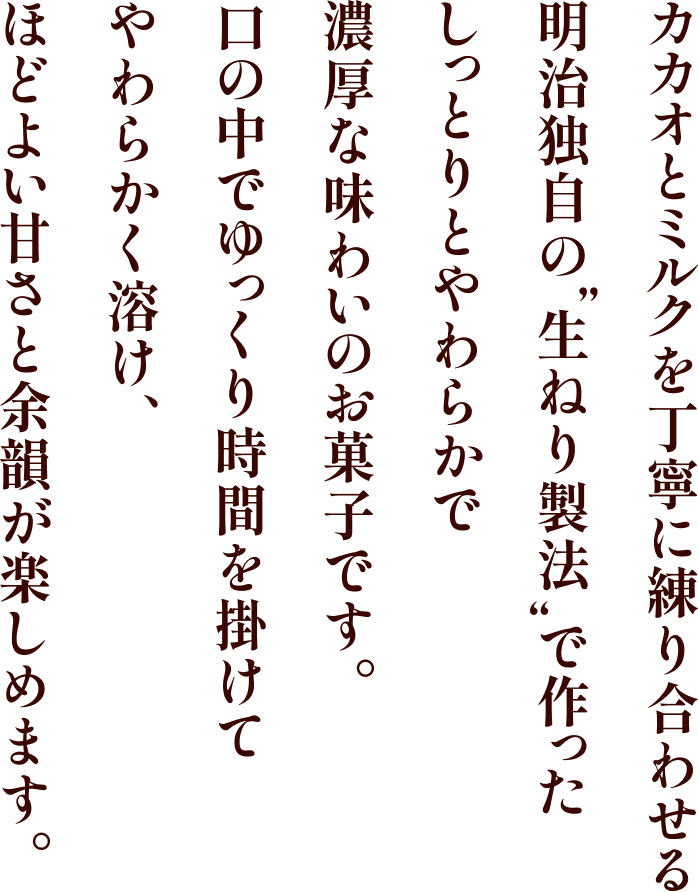 カカオとミルクを丁寧に練り合わせる明治独自の”生ねり製法”で作ったしっとりとやわらかで濃厚な味わいのお菓子です。口の中でゆっくり時間を掛けてやわらかく溶け、ほどよい甘さと余韻が楽しめます。