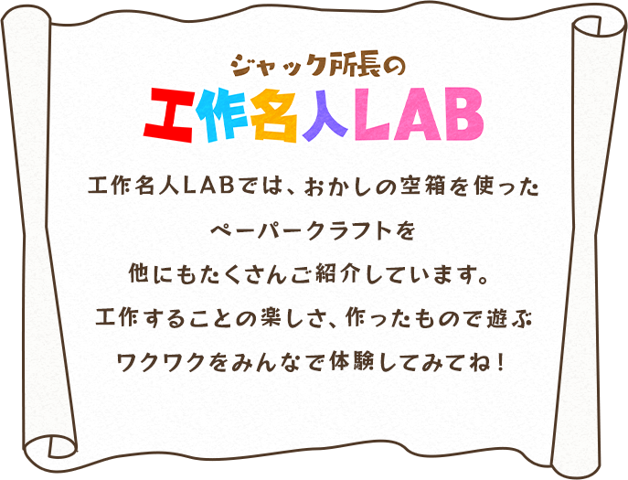 ジャック所長の工作名人LAB：工作名人LABでは、おかしの空箱を使ったペーパークラフトを他にもたくさんご紹介しています。工作することの楽しさ、作ったもので遊ぶワクワクをみんなで体験してみてね！