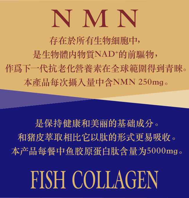 NMN 存在於所有生物細胞中，是生物體内物質NAD+的前驅物，作爲下一代抗老化營養素在全球範圍得到青睞。本產品每次攝入量中含NMN 250mg。FISH COLLAGEN 是保持健康和美丽的基础成分。和猪皮萃取相比它以肽的形式更易吸收。本产品每餐中鱼胶原蛋白肽含量为5000mg。