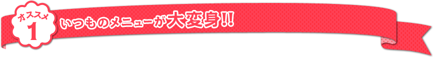 オススメ1：いつものメニューが大変身!!