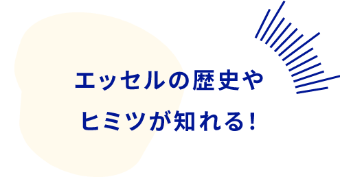 エッセルの歴史やヒミツが知れる！