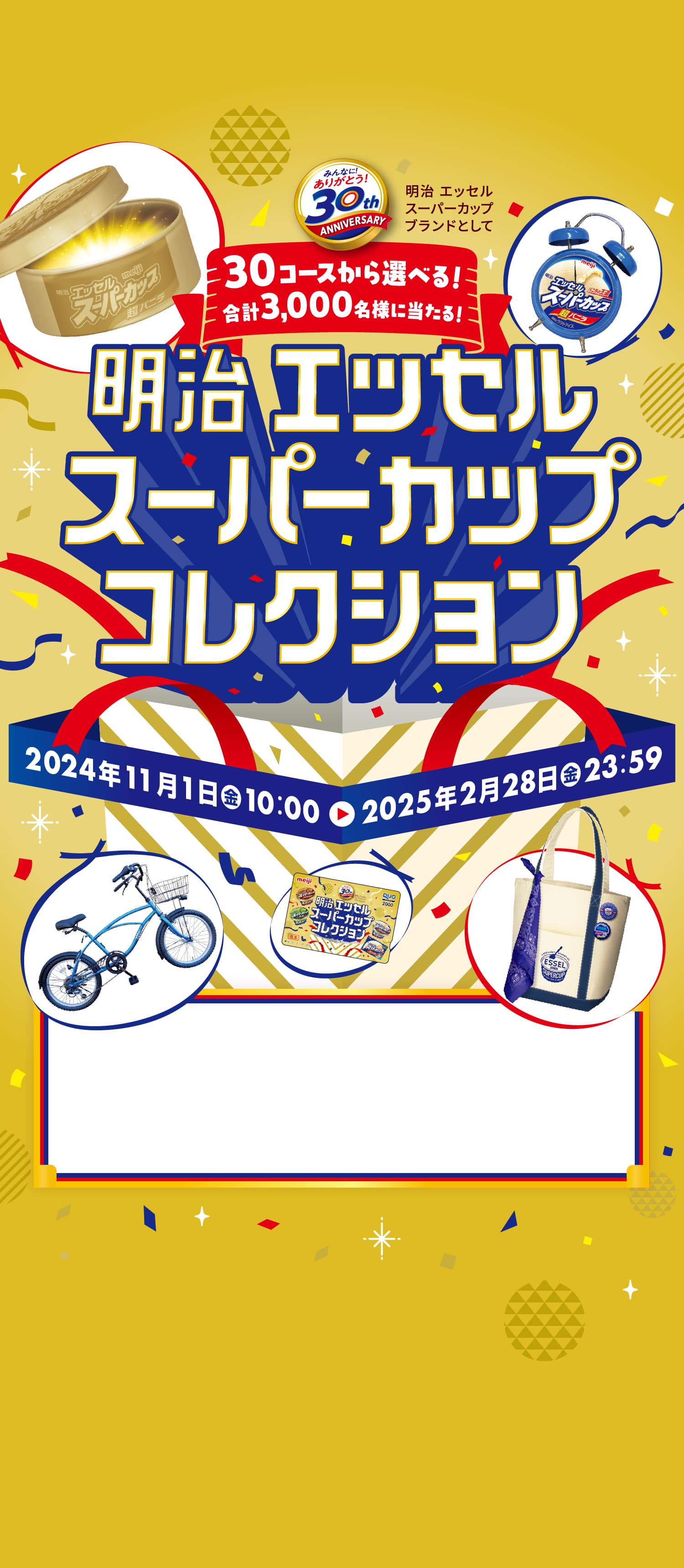 みんなに! ありがとう! 30th ANNIVERSARY※明治エッセルスーパーカップブランドとして 30コースから選べる! 合計3,000名様に当たる! 明治 エッセル スーパーカップコレクション 2024年11月1日(金)10:00 ▶︎ 2025年2月28日(金)23:59